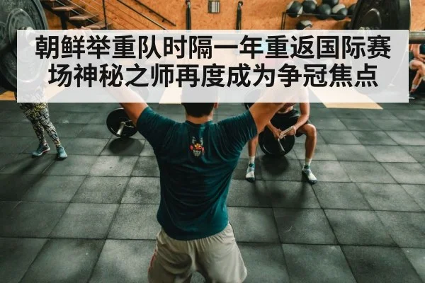 朝鲜举重队时隔一年重返国际赛场神秘之师再度成为争冠焦点