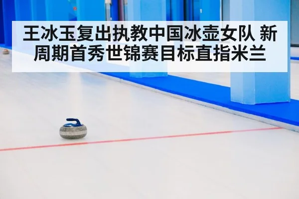 王冰玉复出执教中国冰壶女队 新周期首秀世锦赛目标直指米兰