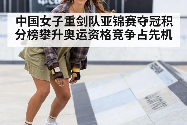 中国女子重剑队亚锦赛夺冠积分榜攀升奥运资格竞争占先机