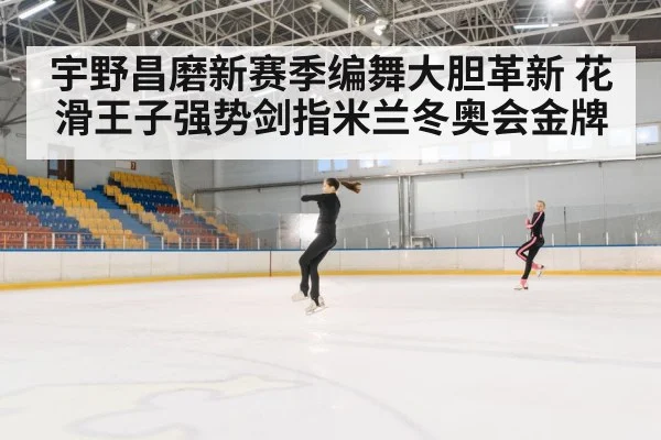 宇野昌磨新赛季编舞大胆革新 花滑王子强势剑指米兰冬奥会金牌