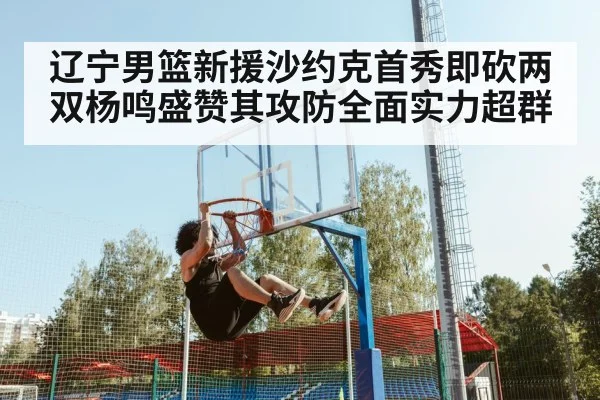 辽宁男篮新援沙约克首秀即砍两双杨鸣盛赞其攻防全面实力超群
