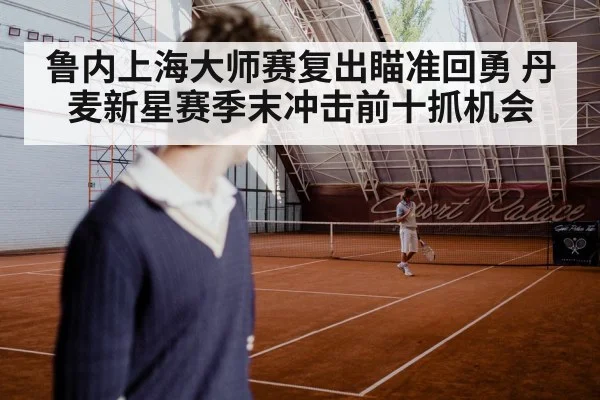 鲁内上海大师赛复出瞄准回勇 丹麦新星赛季末冲击前十抓机会